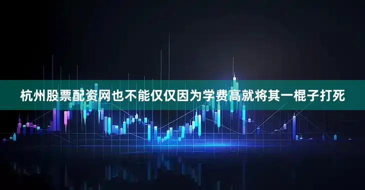 杭州股票配资网也不能仅仅因为学费高就将其一棍子打死